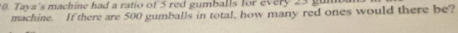 Taya's machine had a ratio of 5 red gumballs for every 23 g
machine. If there are 500 gumballs in total, how many red ones would there be?