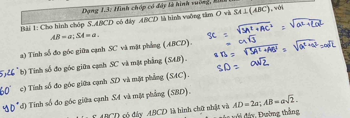 Dạng 1.3: Hình chóp có đáy là hình vuống, hình
Bài 1: Cho hình chóp S. ABCD có đáy ABCD là hình vuông tâm O và SA⊥ (ABC) ,vo 1
AB=a; SA=a.
a) Tính số đo góc giữa cạnh SC và mặt phẳng (ABCD).
b) Tính số đo góc giữa cạnh SC và mặt phẳng (SAB).
c) Tính số đo góc giữa cạnh SD và mặt phẳng (SAC).
d) Tính số đo góc giữa cạnh SA và mặt phẳng (SBD).
ABCD có đáy ABCD là hình chữ nhật và AD=2a; AB=asqrt(2). 
áo với đáy, Đường thằng