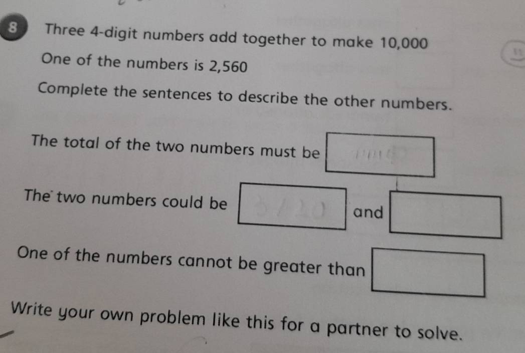 a Three 4 -digit numbers add together to make 10,000
1 
One of the numbers is 2,560
Complete the sentences to describe the other numbers. 
The total of the two numbers must be 
The two numbers could be 
and 
One of the numbers cannot be greater than 
Write your own problem like this for a partner to solve.