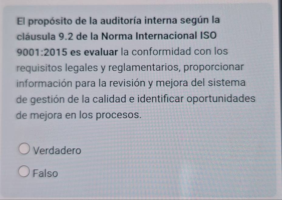 El propósito de la auditoría interna según la
cláusula 9.2 de la Norma Internacional ISO
9 001:2015 es evaluar la conformidad con los
requisitos legales y reglamentarios, proporcionar
información para la revisión y mejora del sistema
de gestión de la calidad e identificar oportunidades
de mejora en los procesos.
Verdadero
Falso