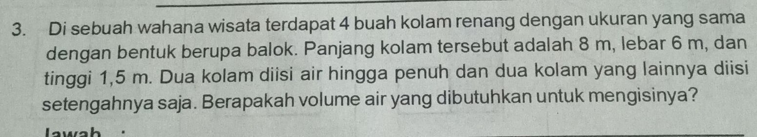 Di sebuah wahana wisata terdapat 4 buah kolam renang dengan ukuran yang sama 
dengan bentuk berupa balok. Panjang kolam tersebut adalah 8 m, lebar 6 m, dan 
tinggi 1,5 m. Dua kolam diisi air hingga penuh dan dua kolam yang lainnya diisi 
setengahnya saja. Berapakah volume air yang dibutuhkan untuk mengisinya? 
Jawah