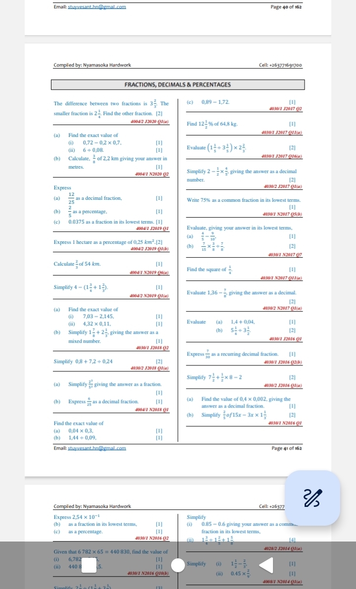 Email: stuyvesant.hn@gmail.com Page 40 of 162
Compiled by: Nyamasoka Hardwork Cell: +263771691700
FRACTIONS, DECIMALS & PERCENTAGES
The difference between two fractions is 3 2/3 .The (c) 0,89-1,72. [1]
smaller fraction is 2 1/4 . Find the other fraction. [2] 4030/1 J2017 Q2
4004/2 J2020 Q1(a) Find 12 1/2 % of64,8kg. [1]
(a) Find the exact value of 4030/1 J2017 Q11(a)
(i) 0.72-0.2* 0.7. [1]
(ii) 6/ 0 0,08. [1] Evaluate (1 1/5 +3 1/5 )* 2 2/3 . [2]
(b) Calculate,  3/8  of 2,2 km giving your answer in 4030/1 J2017 Q16(a)
metres. [1] Simplify 2- 1/2 *  4/5 . giving the answer as a decimal
4004/1 N2020 Q2
number. [2]
Express 4030/2 J2017 Q1(a)
(a)  12/25  as a decimal fraction, [1] Write 75% as a common fraction in its lowest terms.
[1]
(b)  2/5 asa percentage, [1] 4030/1 N2017 Q5(b)
(c) 0.0375 as a fraction in its lowest terms. [1]
4004/1 J2019 Q1 Evaluate, giving your answer in its lowest terms.
(a)  4/5 - 9/10 . [1]
Express 1 hectare as a percentage of 0.25km^2.[2] (b)  7/15 *  3/8 /  7/8 .
4004/2 J2019 Q1(b)
[2]
4030/1 N2017 Q7
[1]
Calculate  2/3 of54km. Find the square of  1/4 . [1]
4004/1 N2019 Q6(a)
4030/1 N2017 Q11(a)
Simplify 4-(1 3/4 +1 2/3 ). [1] Evaluate 1,36- 7/8 , giving the answer as a decimal.
4004/2 N2019 Q1(a)
[2]
(a) Find the exact value of 4030/2 N2017 Q1(a)
(i) 7,03-2,145, Evaluate
(ii) 4,32* 0,11, [1] [1] (a) 1,4+0,04, [1]
(b) Simplify 1 7/8 +2 1/3 . giving the answer as (b) 5 1/4 +3 1/2 . [2]
mixed number. [1] 4030/1 J2016 Q1
4030/1 J2018 Q2
Simplify 0,8+7,2+0,24 [2] Express  7/30  as a recurring decimal fraction. [1]
4030/1 J2016 Q2(b)
4030/2 J2018 Q1(a)
Simplify 7 1/2 + 1/2 * 8-2 [2]
(a) Simplify  2^3/5^2  giving the answer as a fraction. 4030/2 J2016 Q1(a)
[1]
(b) Express  6/25  as a decimal fraction. [1] (a) Find the value of 0,4* 0,002, , giving the
4004/1 N2018 Q1 answer as a decimal fraction [1]
(b) Simplify  2/5  15x-3x* 1 1/3 
Find the exact value of 4030/1 N2016 Q1 [2]
(a) 0.04* 0.3.
[1]
(b) 1,44/ 0,09. [1]
Email: stuyvesant.hn@gmail.com Page 41 of 162
Compiled by: Nyamasoka Hardwork Cell: +26377 
Express 2.54* 10^(-1) Simplify
(b) as a fraction in its lowest terms, [1] (i) 0.85 — 0.6 giving your answer as a comm,
(c) as a percentage. [1] fraction in its lowest terms,
4030/1 N2016 O2 (ii) 1 3/4 / 1 2/5 +1 5/8  [4]
Given that 6782* 65=440830 , find the value of 4028/2 J2014 Q1(a)
(i) 6,782
[1]
(ii) 440 8 5. [1] Simplify (i) 1 1/2 - 2/3 . [1]
0.45*  2/9 
4030/1 N2016 Q10(b) [1]
4008/1 N2014 Q1(a)