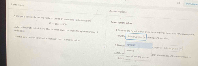 Instructions 
End Assignn 
Answer Options 
A company sells æ îtems and makes a proft, P, according to the function: Select options below
P=10x-500
where the proft is in dollars. This function gives the proft for a given number of of the pront function. 
1. To write the function that gives the number of items sold for a given profit. 
items sold. find the Select Option 
Use this information to fill in the blanks in the statements below. 2. The fum opposite Select Option 
e proft is 
Inverse 
3. If the pr ,000, the number of items sold must be 
Select opposite of the inverse