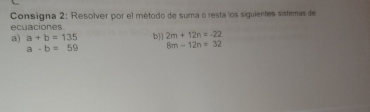 Consigna 2: Resolver por el método de suma o resta los siguientes sistemas de 
ecuaciones. 
a) a+b=135 b)) 2m+12n=-22
a-b=59
8m-12n=32