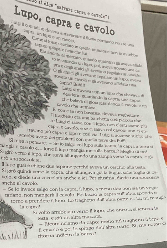 sdó sí dice "salvare capra e cavolo" !
Lupo, capra e cavolo
Luigi il contadino doveva attraversare il fiume portando con sé una
capra, un lupo e un cavolo.
Come si fosse cacciato in quella situazione non lo avrebbe
saputo spiegare neanche lui.
Era andato al mercato, quando qualcuno gli aveva affida
to in custodia un lupo; poi, aveva trovato una ca-
pra e degli amici gli avevano regalato un cavolo.
O gli amici gli avevano regalato un lupo, aveva
trovato un cavolo e gli avevano affidato una
capra? Boh!!!
Luigi si trovava con un lupo che sbavava di
desiderio guardando la capra; una capra
che belava đi gioia guardando il cavolo e un
cavolo che tremava.
E, come se non bastasse, doveva traghettare..
Il traghetto era una barchetta cosl piccola che
se Luigi ci saliva con il lupo, non c'entravano più
capra e cavolo; e se ci saliva col cavolo non ci en-
travano più capra e lupo e così via. Luigi si accorse subito che
avrebbe avuto dei problemi con quella nave dei Puffi.
Si mise a pensare: — Se io salgo col lupo sulla barca, la capra a terra si
mangia il cavolo e... forse il lupo mangia me sulla barca!? Meglio di no!
Si girò verso il lupo, che stava allungando una zampa verso la capra, e gli
tirò una zoccolata.
Il lupo guaì e chiese due aspirine perché aveva un cerchio alla testa.
Si girò quindi verso la capra, che allungava già la lingua sulle foglie di ca-
volo, e diede una zoccolata anche a lei. Per giustizia, diede una zoccolata
anche al cavolo.
— Se io invece salgo con la capra, il lupo, a meno che non sia un vege-
tariano, non mangerà il cavolo. Poi lascio la capra sull'altra sponda e
torno a prendere il lupo. Lo traghetto dall’altra parte e.. lui mi mangia
la capra!
Si voltò arrabbiato verso il lupo, che ancora si teneva la
testa, e giù un'altra mazzata.
- Ricominciamo da capo: metto sul traghetto il lupo e
il cavolo e poi lo spingo dall'altra parte. Sì, ma come ci
ritorna indietro la barca?