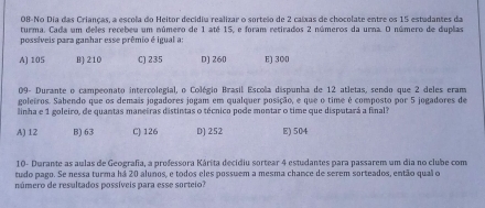 08-No Dia das Crianças, a escola do Heitor decidiu realizar o sorteão de 2 caíxas de chocolate entre os 15 estadantes da
turma. Cada um deles recebeu um número de 1 até 15, e foram retirados 2 números da urna. O número de duplas
possíveis para ganhar esse prêmio é igual a:
A) 105 B] 210 C) 235 D) 260 E) 300
09- Durante o campeonato intercolegial, o Colégio Brasil Escola dispunha de 12 atletas, sendo que 2 deles eram
goleiros. Sabendo que os demais jogadores jogam em qualquer posição, e que o time é composto por 5 jogadores de
linha e 1 goleiro, de quantas manetras distintas o técnico pode montar o time que disputará a final
A) 12 B) 63 C) 126 D) 252 E) 504
10- Durante as aulas de Geografia, a professora Kárita decidiu sortear 4 estudantes para passarem um dia no clube com
tudo pago. Se nessa turma há 20 alunos, e todos eles possuem a mesma chance de serem sorteados, então qual o
número de resultados possíveis para esse sorteio?