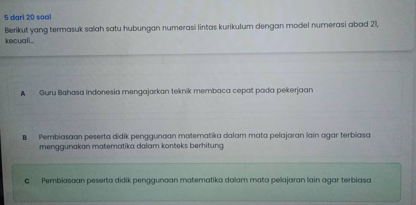 dari 20 soal
Berikut yang termasuk salah satu hubungan numerasi lintas kurikulum dengan model numerasi abad 21,
kecuali...
A Guru Bahasa Indonesia mengajarkan teknik membaca cepat pada pekerjaan
B Pembiasaan peserta didik penggunaan matematika dalam mata pelajaran lain agar terbiasa
menggunakan matematika dalam konteks berhitung
c Pembiasaan peserta didik penggunaan matematika dalam mata pelajaran lain agar terbiasa