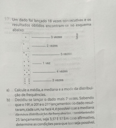 Um dado foi lançado 18 vezes consecutivas e os 
resultados obtidos encontram-se no esquema 
abaixo: 
_ 3 vezes  9/8 
_ 2 vezes 
_ 5 veze 
_1 vez 
_ 4 vezes 
_ 3 vezes 
a) Calcule a média,a mediana e a moda da distribui- 
ção de frequências. 
b) Decidiu-se lançar o dado mais 7 vezes. Sabendo 
que o 19º, o 20º e o 21º lançamentos do dado resul- 
taram, cada um, na face 4, é possível que a mediana 
da nova distribuição de frequências, considerando
25 lançamentos, seja 3, 5? E 5? Em caso afirmativo, 
determine as condições para que isso seja possível.