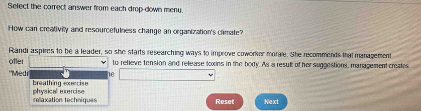 Select the correct answer from each drop-down menu.
How can creativity and resourcefulness change an organization's climate?
Randi aspires to be a leader, so she starts researching ways to improve coworker morale. She recommends that management
offer □ vee to relieve tension and release toxins in the body. As a result of her suggestions, management creates
'Medi
he □ .
breathing exercise
physical exercise
relaxation techniques Reset Next