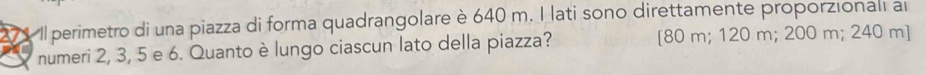 Il perimetro di una piazza di forma quadrangolare è 640 m. I lati sono direttamente proporzionali a
numeri 2, 3, 5 e 6. Quanto è lungo ciascun lato della piazza? [ 80 m; 120 m; 200 m; 240 m ]