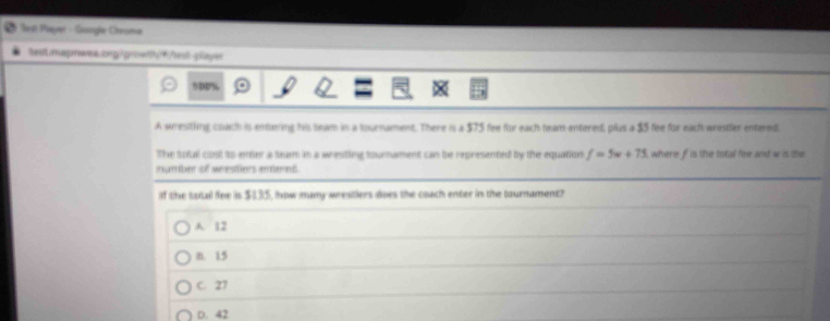 Set Pieyer - Gesogle Chrome
test.magrea.og0 growthf/restglaye:
5D0%
A wrentling coach is entering his seam in a sournament. There is a $75 fee for each team entered, plus a $5 fee for each wrestler entered
The sotal cost to enter a team in a wresting sourament can be represented by the equation f=5w+75 where f is the total fee and w is the
number of weeatiers arnd 
If the total fiee is $835, how many wrestiers does the coach enter in the tournament?
A. 12
n. 15
C. 27
D. 42