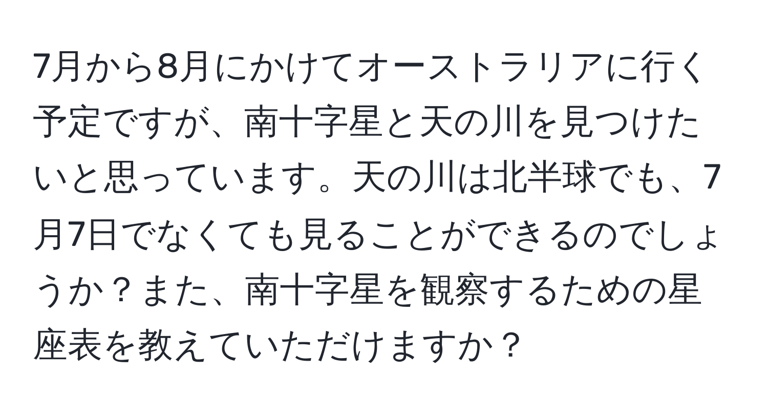 7月から8月にかけてオーストラリアに行く予定ですが、南十字星と天の川を見つけたいと思っています。天の川は北半球でも、7月7日でなくても見ることができるのでしょうか？また、南十字星を観察するための星座表を教えていただけますか？