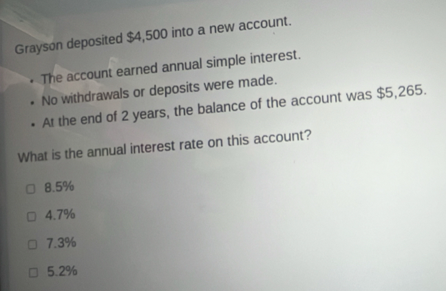 Grayson deposited $4,500 into a new account.
The account earned annual simple interest.
No withdrawals or deposits were made.
At the end of 2 years, the balance of the account was $5,265.
What is the annual interest rate on this account?
8.5%
4.7%
7.3%
5.2%