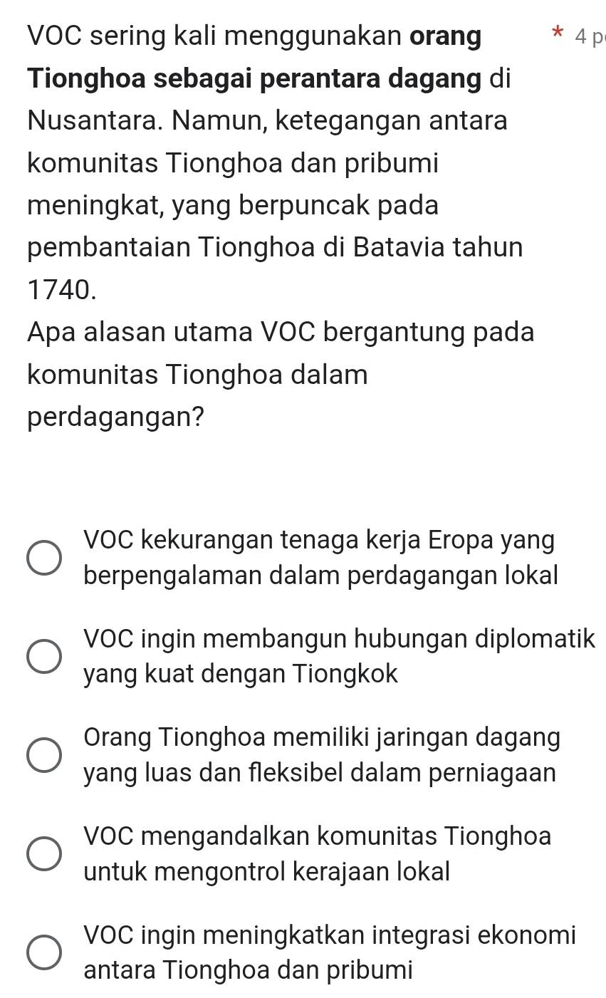 VOC sering kali menggunakan orang 4p
Tionghoa sebagai perantara dagang di
Nusantara. Namun, ketegangan antara
komunitas Tionghoa dan pribumi
meningkat, yang berpuncak pada
pembantaian Tionghoa di Batavia tahun
1740.
Apa alasan utama VOC bergantung pada
komunitas Tionghoa dalam
perdagangan?
VOC kekurangan tenaga kerja Eropa yang
berpengalaman dalam perdagangan lokal
VOC ingin membangun hubungan diplomatik
yang kuat dengan Tiongkok
Orang Tionghoa memiliki jaringan dagang
yang luas dan fleksibel dalam perniagaan
VOC mengandalkan komunitas Tionghoa
untuk mengontrol kerajaan lokal
VOC ingin meningkatkan integrasi ekonomi
antara Tionghoa dan pribumi