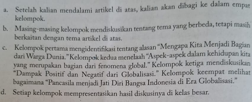 Setelah kalian mendalami artikel di atas, kalian akan dibagi ke dalam empat 
kelompok. 
b. Masing-masing kelompok mendiskusikan tentang tema yang berbeda, tetapi masih 
berkaitan dengan tema artikel di atas. 
c. Kelompok pertama mengidentifikasi tentang alasan “Mengapa Kita Menjadi Bagian 
dari Warga Dunia.” Kelompok kedua menelaah “Aspek-aspek dalam kehidupan kita 
yang merupakan bagian dari fenomena global.” Kelompok ketiga mendiskusikan 
“Dampak Positif dan Negatif dari Globalisasi.” Kelompok keempat melihat 
bagaimana “Pancasila menjadi Jati Diri Bangsa Indonesia di Era Globalisasi.” 
d. Setiap kelompok mempresentasikan hasil diskusinya di kelas besar.