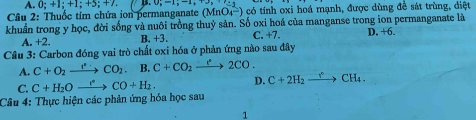 0; +1; + 1; +5; +7. 
Câu 2: Thuốc tím chứa ion permanganate (MnO4-) có tính oxi hoá mạnh, được dùng để sát trùng, diệt
khuẩn trong y học, đời sống và nuôi trồng thuỷ sản. Số oxi hoá của manganse trong ion permanganate là
A. +2. B. +3. C. +7. D. +6.
Câu 3: Carbon đóng vai trò chất oxi hóa ở phản ứng nào sau đây
A. C+O_2xrightarrow t°CO_2 B. C+CO_2xrightarrow t°2CO.
C. C+H_2Oxrightarrow t°CO+H_2. D. C+2H_2xrightarrow t°CH_4. 
Câu 4: Thực hiện các phản ứng hóa học sau
1