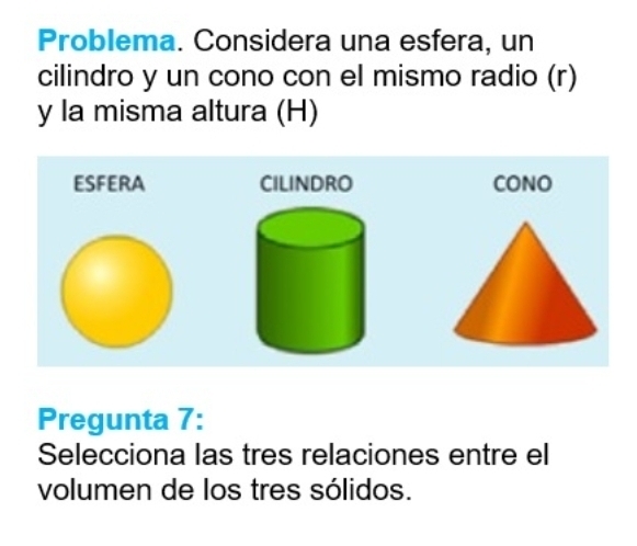 Problema. Considera una esfera, un 
cilindro y un cono con el mismo radio (r) 
y la misma altura (H) 
ESFERA CILINDRO CONO 
Pregunta 7: 
Selecciona las tres relaciones entre el 
volumen de los tres sólidos.