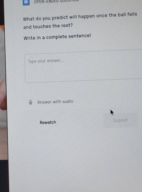 a 
What do you predict will happen once the ball falls 
and touches the rest? 
Write in a complete sentence! 
Type your answer... 
Answer with audio 
Rewatch Submit