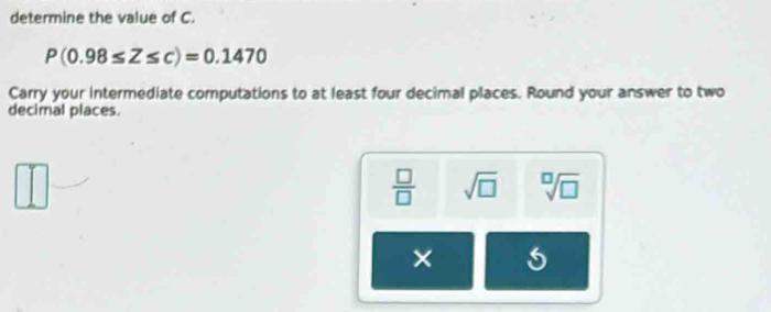 determine the value of C.
P(0.98≤ Z≤ c)=0.1470
Carry your intermediate computations to at least four decimal places. Round your answer to two
decimal places.
 □ /□   sqrt(□ ) sqrt[□](□ )
× 5