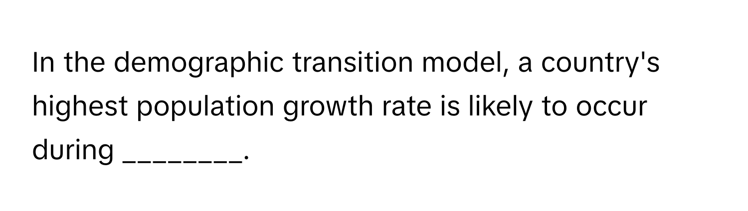 In the demographic transition model, a country's highest population growth rate is likely to occur during ________.