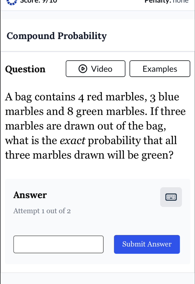 score. 9/10 Penarty: none 
Compound Probability 
Question Video Examples 
A bag contains 4 red marbles, 3 blue 
marbles and 8 green marbles. If three 
marbles are drawn out of the bag, 
what is the exact probability that all 
three marbles drawn will be green? 
Answer 
Attempt 1 out of 2 
Submit Answer