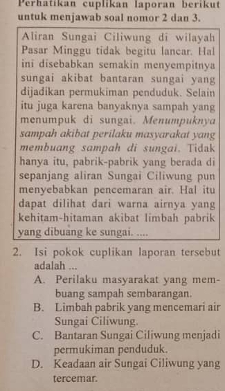 Perhatikan cuplikan laporan berikut
untuk menjawab soal nomor 2 dan 3.
Aliran Sungai Ciliwung di wilayah
Pasar Minggu tidak begitu lancar. Hal
ini disebabkan semakin menyempitnya
sungai akibat bantaran sungai yang
dijadikan permukiman penduduk. Selain
itu juga karena banyaknya sampah yang
menumpuk di sungai. Menumpuknya
sampah akibat perilaku masyarakat yang
membuang sampah di sungai. Tidak
hanya itu, pabrik-pabrik yang berada di
sepanjang aliran Sungai Ciliwung pun
menyebabkan pencemaran air. Hal itu
dapat dilihat dari warna airnya yang
kehitam-hitaman akibat limbah pabrik
yang dibuang ke sungai. ....
2. Isi pokok cuplikan laporan tersebut
adalah ...
A. Perilaku masyarakat yang mem-
buang sampah sembarangan.
B. Limbah pabrik yang mencemari air
Sungai Ciliwung.
C. Bantaran Sungai Ciliwung menjadi
permukiman penduduk.
D. Keadaan air Sungai Ciliwung yang
tercemar.