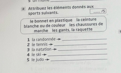 Attribuez les éléments donnés aux 
sports suivants. _15 
le bonnet en plastique la ceinture 
blanche ou de couleur les chaussures de 
marche les gants, la raquette 
1 la randonnée_ 
2 le tennis_ 
3 la natation_ 
4 le ski_ 
5 le judo_