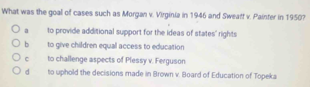 What was the goal of cases such as Morgan v. Virginia in 1946 and Sweatt v. Painter in 1950?
a to provide additional support for the ideas of states' rights
b to give children equal access to education
C to challenge aspects of Plessy v. Ferguson
d to uphold the decisions made in Brown v. Board of Education of Topeka