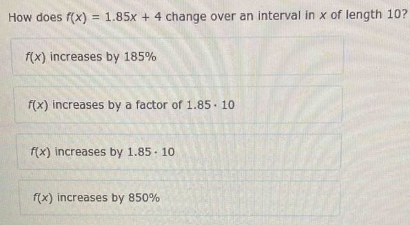 How does f(x)=1.85x+4 change over an interval in x of length 10?
f(x) increases by 185%
f(x) increases by a factor of 1.85· 10
f(x) increases by 1.85· 10
f(x) increases by 850%