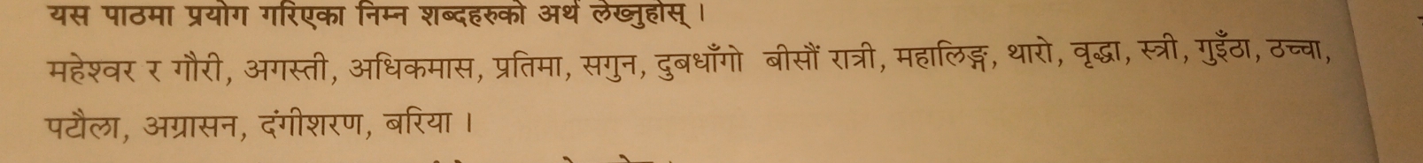 यस पाठमा प्रयोग गरिएका निम्न शब्दहरुको अथें लेख्ुहोस् । 
महेश्वर र गौरी, अगस्ती, अधिकमास, प्रतिमा, सगुन, दुबधाँगो बीसौं रात्री, महालिङ्ग, थारो, वृद्धा, स्त्री, गुईँठा, ठच्चा, 
पटौला, अग्रासन, दंगीशरण, बरिया ।