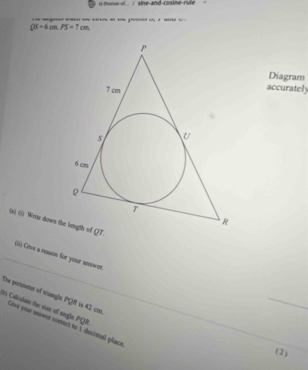 st-thomas-of... / sine-and-cosine-rule 
on angens waed an cren a the pomne of I amd t
QS=6cm. PS=7cm. 
Diagram 
accurately 
(a) (i) Write down the length of QT. 
(ii) Give a reason for your answer 
The perimeter of triangle PQR is 42 cm
_ 
_ 
b) Calculate the size of angle PQR
Girve your snswer correct to 1 decimal place 
_ 
(2)