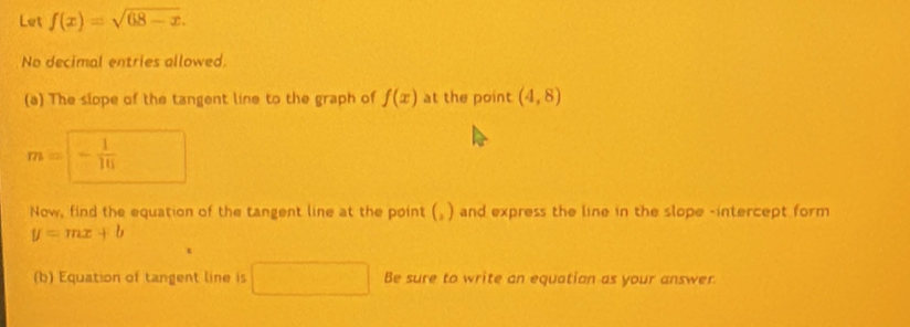 Let f(x)=sqrt(68-x). 
No decimal entries allowed. 
(a) The slope of the tangent line to the graph of f(x) at the point (4,8)
m= - 1/16 
Now, find the equation of the tangent line at the point () and express the line in the slope -intercept form
y=mx+b
(b) Equation of tangent line is Be sure to write an equation as your answer.