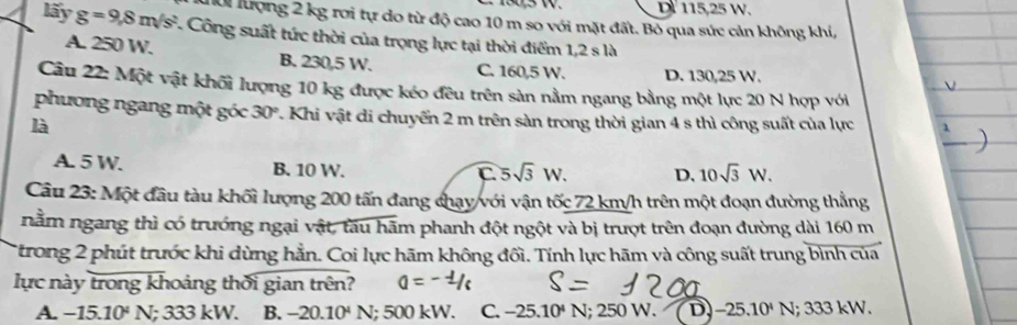 D 115,25 W.
ời lượng 2 kg rơi tự do từ độ cao 10 m so với mặt đất. Bỏ qua sức cản không khí,
lấy g=9,8m/s^2 Công suất tức thời của trọng lực tại thời điểm 1,2sla
A. 250 W. B. 230,5 W. C. 160,5 W. D. 130,25 W.
Câu 22: Một vật khối lượng 10 kg được kéo đêu trên sản nằm ngang bằng một lực 20 N hợp với
phương ngang một góc 30° 7. Khi vật di chuyển 2 m trên sàn trong thời gian 4 s thì công suất của lực
là
A. 5 W. B. 10 W.
C 5sqrt(3)W. D. 10sqrt(3)W. 
Câu 23: Một đầu tàu khối lượng 200 tấn đang chạy/với vận tốc 72 km/h trên một đoạn đường thẳng
nằm ngang thì có trưởng ngại vật, tàu hãm phanh đột ngột và bị trượt trên đoạn đường dài 160 m
Ttrong 2 phút trước khi dừng hẳn. Coi lực hãm không đối. Tính lực hãm và công suất trung bình của
lực này trong khoảng thời gian trên?
A. −15 10^4 N; 333 kW. B. - -20.10^4 N; 500 kW. C. -25.10^4N; 250 W. ( D) -25.10^4 N; 333 kW.