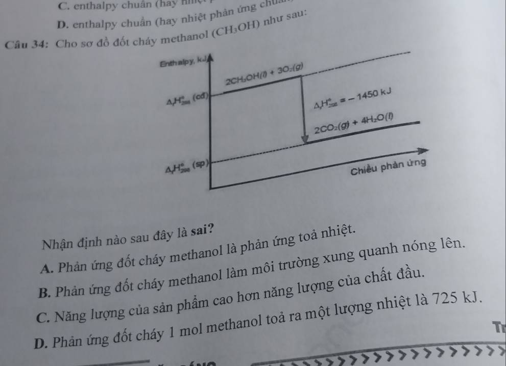 C. enthalpy chuân (hay nh
D. enthalpy chuẩn (hay nhiệt phản ứng chua
Câu 34: Cho sơ đồ đốt cháy methanol (CH_3OH) như sau:
Nhận định nào sau đây là sai?
A. Phản ứng đốt cháy methanol là phản ứng toả nhiệt.
B. Phản ứng đốt cháy methanol làm môi trường xung quanh nóng lên.
C. Năng lượng của sản phẩm cao hơn năng lượng của chất đầu.
D. Phản ứng đốt cháy 1 mol methanol toả ra một lượng nhiệt là 725 kJ.
Tr