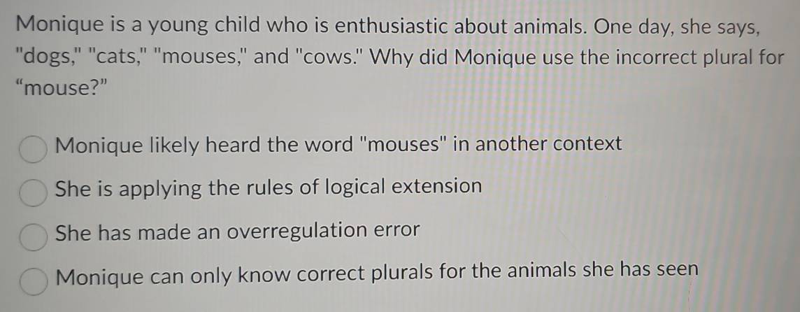 Monique is a young child who is enthusiastic about animals. One day, she says,
"dogs," "cats," "mouses," and "cows." Why did Monique use the incorrect plural for
“mouse?”
Monique likely heard the word "mouses" in another context
She is applying the rules of logical extension
She has made an overregulation error
Monique can only know correct plurals for the animals she has seen