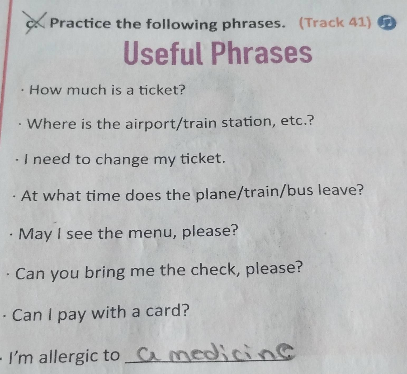 Practice the following phrases. (Track 41) 
Useful Phrases 
How much is a ticket? 
· Where is the airport/train station, etc.? 
· I need to change my ticket. 
At what time does the plane/train/bus leave? 
· May I see the menu, please? 
· Can you bring me the check, please? 
· Can I pay with a card? 
I'm allergic to_