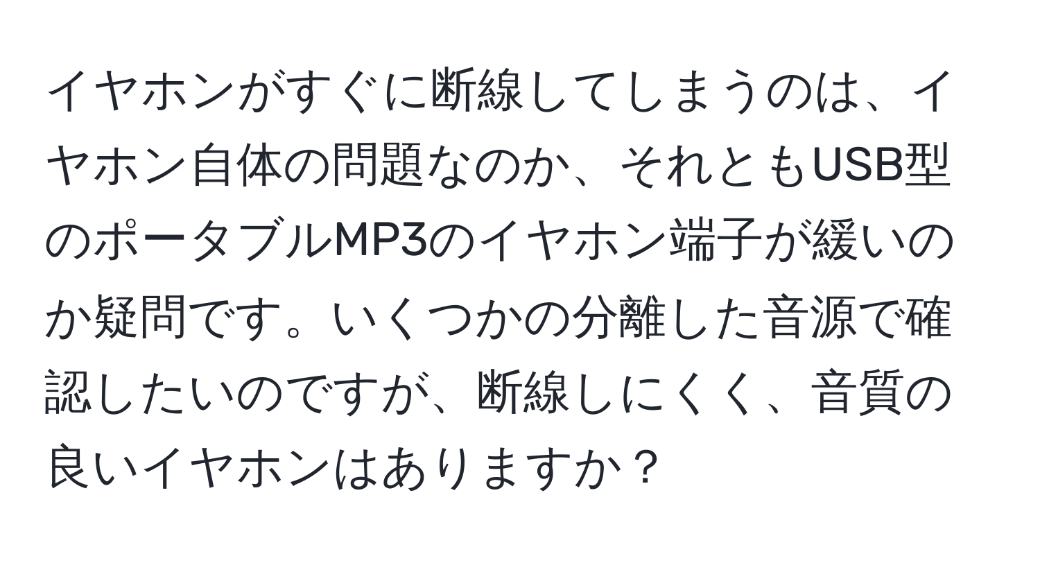 イヤホンがすぐに断線してしまうのは、イヤホン自体の問題なのか、それともUSB型のポータブルMP3のイヤホン端子が緩いのか疑問です。いくつかの分離した音源で確認したいのですが、断線しにくく、音質の良いイヤホンはありますか？