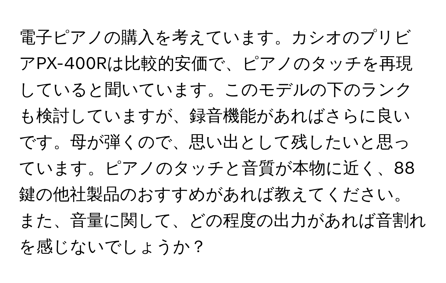 電子ピアノの購入を考えています。カシオのプリビアPX-400Rは比較的安価で、ピアノのタッチを再現していると聞いています。このモデルの下のランクも検討していますが、録音機能があればさらに良いです。母が弾くので、思い出として残したいと思っています。ピアノのタッチと音質が本物に近く、88鍵の他社製品のおすすめがあれば教えてください。また、音量に関して、どの程度の出力があれば音割れを感じないでしょうか？