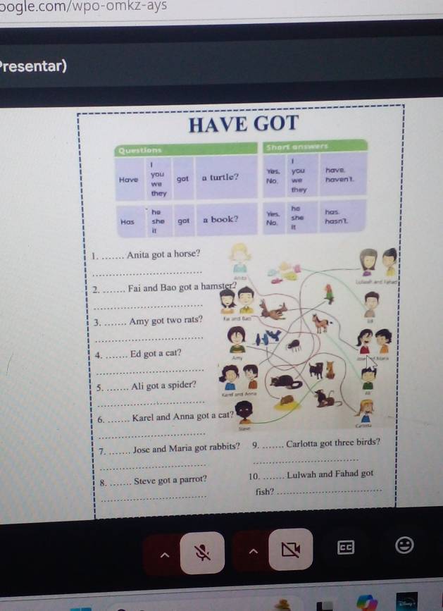 resentar) 
HAVE GOT 
1._ Anita got a horse? 
_ 
2. _Fai and Bao got a hamster? 
_ 
3. _Amy got two rats? 
_ 
4._ Ed got a cat? 
_ 
5. _Ali got a spider? 
_ 
Garel ant Anna 
6. _Karel and Anna got a cat? 
_ 
7._ Jose and Maria got rabbits? 9. _Carlotta got three birds? 
_ 
_ 
8. _Steve got a parrot? 10. _Lulwah and Fahad got 
_ 
fish?_