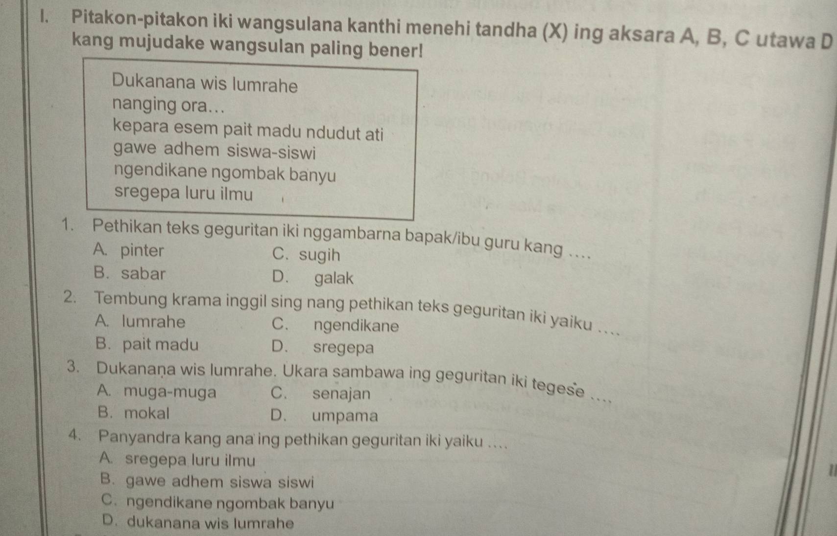 Pitakon-pitakon iki wangsulana kanthi menehi tandha (X) ing aksara A, B, C utawa D
kang mujudake wangsulan paling bener!
Dukanana wis lumrahe
nanging ora...
kepara esem pait madu ndudut ati
gawe adhem siswa-siswi
ngendikane ngombak banyu
sregepa luru ilmu
1. Pethikan teks geguritan iki nggambarna bapak/ibu guru kang .
A. pinter C. sugih
B. sabar D. galak
2. Tembung krama inggil sing nang pethikan teks geguritan iki yaiku …
A. lumrahe C. ngendikane
B.pait madu D. sregepa
3. Dukanaņa wis lumrahe. Ukara sambawa ing geguritan iki tegese ….
A. muga-muga C. senajan
B.mokal D. umpama
4. Panyandra kang ana ing pethikan geguritan iki yaiku ...
A. sregepa luru ilmu
B. gawe adhem siswa siswi
C. ngendikane ngombak banyu
D. dukanana wis lumrahe