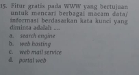 Fitur gratis pada WWW yang bertujuan
untuk mencari berbagai macam data/
informasi berdasarkan kata kunci yang
diminta adalah ....
a. search engine
b. web hosting
c. web mail service
d. portal web