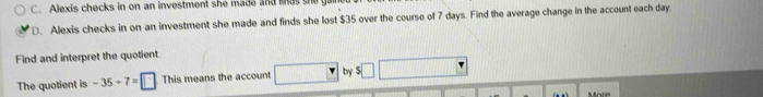 Alexis checks in on an investment she made and ma s 
D. Alexis checks in on an investment she made and finds she lost $35 over the course of 7 days. Find the average change in the account each day
Find and interpret the quotient. 
The quotient is -35+7=□ This means the account □ by f□
More