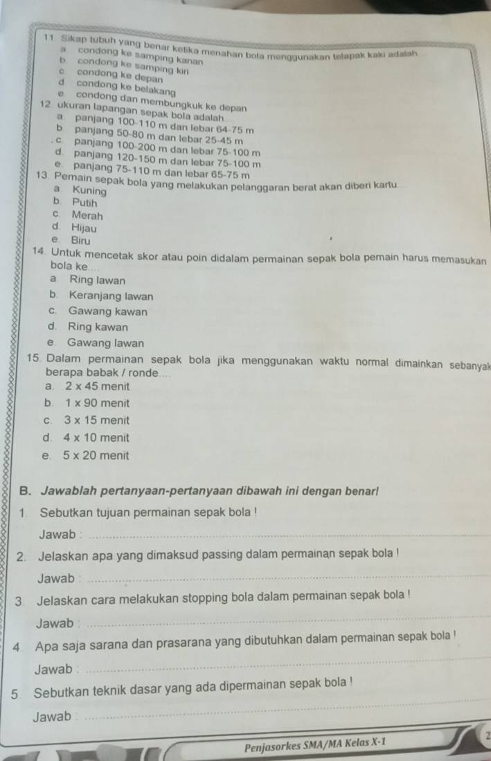 Sikap tubuh yang benar ketika menahan bola menqgunakan tetapak kaki adalah
a condong ke samping kanan
b condong ke samping kir
c. condong ke depan
d condong ke belakang
e condong dan membungkuk ke depan
12 ukuran lapangan sepak bola adalah
a panjang 100-110 m dan lebar 64-75 m
b panjang 50-80 m dan lebar 25-45 m
. c. panjang 100-200 m dan lebar 75-100 m
d panjang 120-150 m dan lebar 75-100 m
e panjang 75-110 m dan lebar 65-75 m
13. Pemain sepak bola yang melakukan pelanggaran berat akan diberi kartu
a Kuning
b. Putih
c Merah
d Hijau
e Biru
14. Untuk mencetak skor atau poin didalam permainan sepak bola pemain harus memasukan
bola ke
a Ring lawan
b. Keranjang lawan
c. Gawang kawan
d. Ring kawan
e Gawang lawan
15. Dalam permainan sepak bola jika menggunakan waktu normal dimainkan sebanya
berapa babak / ronde
a. 2* 45 π nenit
b. 1* 90 n enit
C. 3* 15 menit
8 e. 5* 20 π eni
d. 4* 10 menit
B. Jawablah pertanyaan-pertanyaan dibawah ini dengan benar!
1. Sebutkan tujuan permainan sepak bola !
Jawab :_
2. Jelaskan apa yang dimaksud passing dalam permainan sepak bola !
Jawab
_
3 Jelaskan cara melakukan stopping bola dalam permainan sepak bola !
Jawab
_
4. Apa saja sarana dan prasarana yang dibutuhkan dalam permainan sepak bola !
Jawab 
_
5. Sebutkan teknik dasar yang ada dipermainan sepak bola !
Jawab
_
Penjasorkes SMA/MA Kelas X-1 2