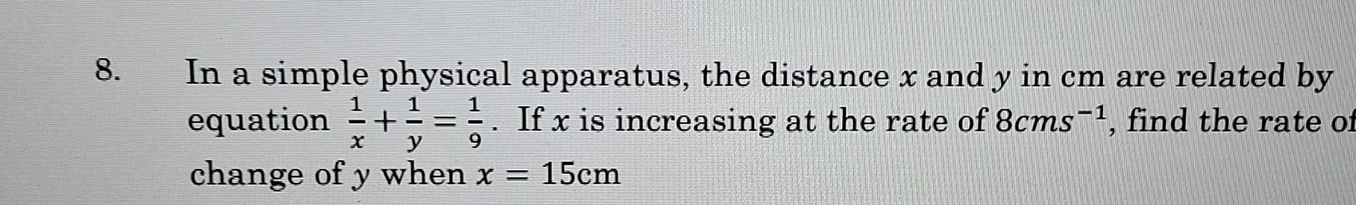In a simple physical apparatus, the distance x and y in cm are related by 
equation  1/x + 1/y = 1/9 . If x is increasing at the rate of 8cms^(-1) , find the rate of 
change of y when x=15cm
