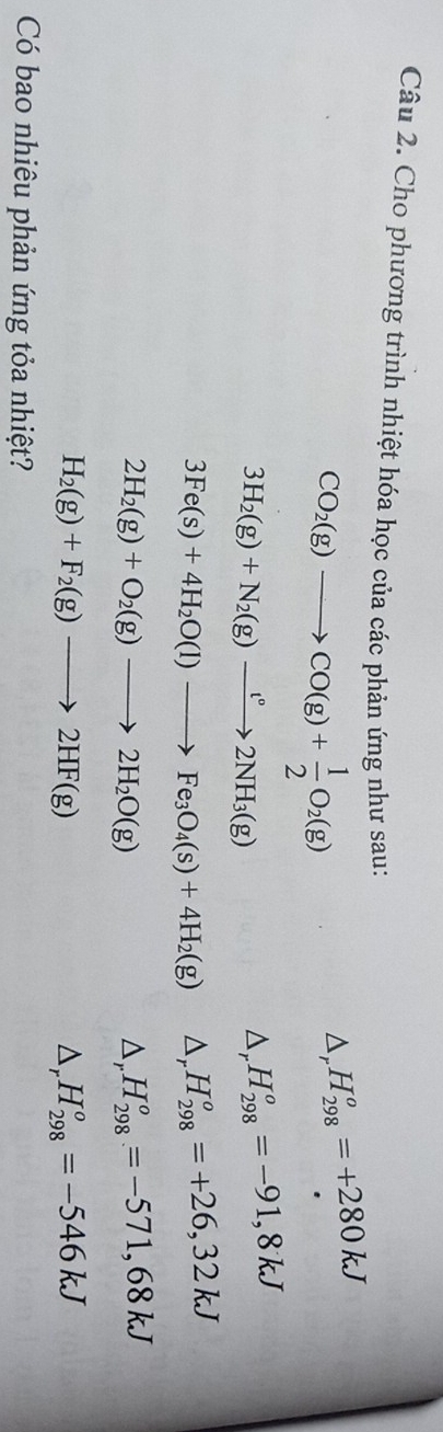 Cho phương trình nhiệt hóa học của các phản ứng như sau:
CO_2(g)to CO(g)+ 1/2 O_2(g)
△ _r H_(298)^o=+280kJ
3H_2(g)+N_2(g)xrightarrow t°2NH_3(g)
D, H_(298)^o=-91,8kJ
3Fe(s)+4H_2O(l)to Fe_3O_4(s)+4H_2(g) Dr H_(298)^o=+26,32kJ
2H_2(g)+O_2(g)to 2H_2O(g)
_  H_(298)^o=-571,68kJ
H_2(g)+F_2(g)to 2HF(g) . △ _r H_(298)^o=-546kJ
Có bao nhiêu phản ứng tỏa nhiệt?