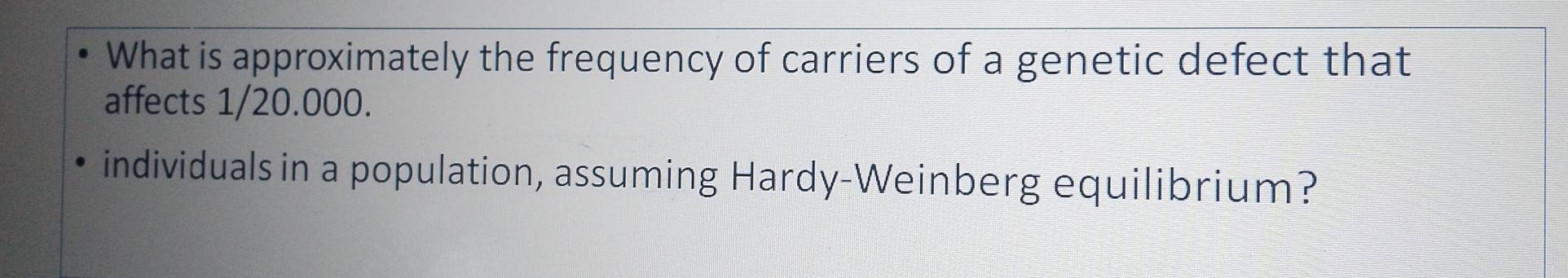 What is approximately the frequency of carriers of a genetic defect that 
affects 1/20.000. 
individuals in a population, assuming Hardy-Weinberg equilibrium?