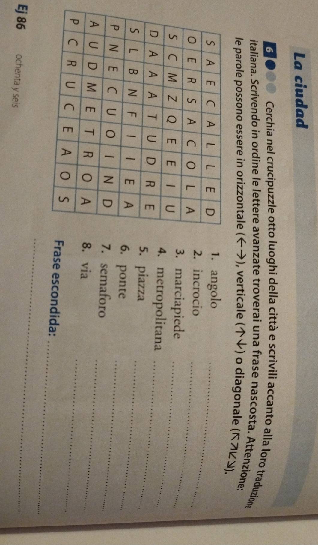 La ciudad 
6 Cerchia nel crucipuzzle otto luoghi della città e scrivili accanto alla loro traduzione 
italiana. Scrivendo in ordine le lettere avanzate troverai una frase nascosta. Attenzione: 
le parole possono essere in orizzontale (←), verticale (ψ) o diagonale (Κフビン). 
1. angolo 
2. incrocio_ 
_ 
3. marciapiede 
4. metropolitana 
_ 
5. piazza 
_ 
6. ponte_ 
. semaforo_ 
_ 
. via 
_ 
_ 
rase escondida: 
Ej 86 ochenta y seis 
_