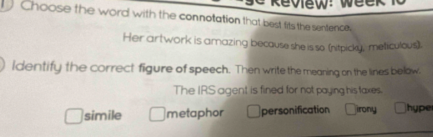 Review: week T
Choose the word with the connotation that best fits the sentence,
Her artwork is amazing because she is so (nitpicky, meticulous),
ldentify the correct figure of speech. Then write the meaning on the lines below.
The IRS agent is fined for not paying his taxes.
simile metaphor personification irony hyper