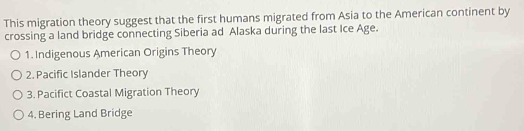 This migration theory suggest that the first humans migrated from Asia to the American continent by
crossing a land bridge connecting Siberia ad Alaska during the last Ice Age.
1. Indigenous American Origins Theory
2. Pacific Islander Theory
3. Pacifict Coastal Migration Theory
4. Bering Land Bridge