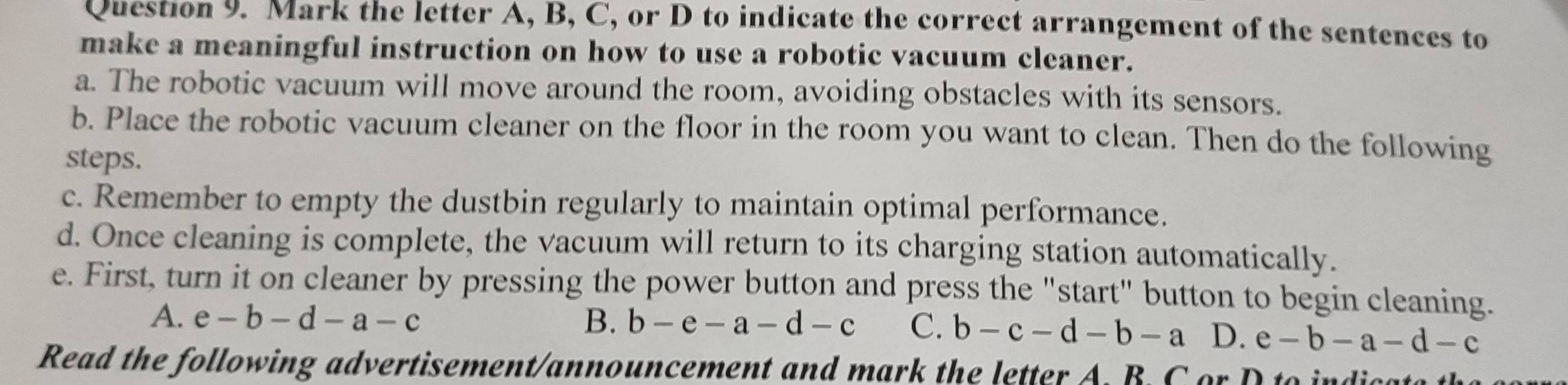 Mark the letter A, B, C, or D to indicate the correct arrangement of the sentences to
make a meaningful instruction on how to use a robotic vacuum cleaner.
a. The robotic vacuum will move around the room, avoiding obstacles with its sensors.
b. Place the robotic vacuum cleaner on the floor in the room you want to clean. Then do the following
steps.
c. Remember to empty the dustbin regularly to maintain optimal performance.
d. Once cleaning is complete, the vacuum will return to its charging station automatically.
e. First, turn it on cleaner by pressing the power button and press the "start" button to begin cleaning.
A. e-b-d-a-c B. b-e-a-d-c C. b-c-d-b-a D. e-b-a-d-c
Read the following advertisement/announcement and mark the letter A. B. C or D to indic